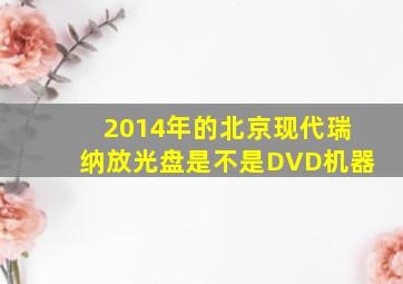 2014年的北京现代瑞纳放光盘是不是DVD机器