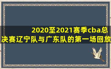 2020至2021赛季cba总决赛辽宁队与广东队的第一场回放