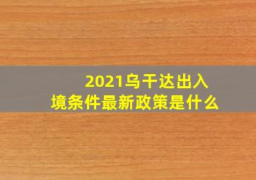 2021乌干达出入境条件最新政策是什么