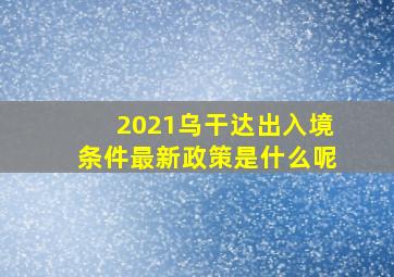 2021乌干达出入境条件最新政策是什么呢