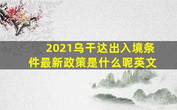 2021乌干达出入境条件最新政策是什么呢英文