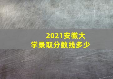 2021安徽大学录取分数线多少