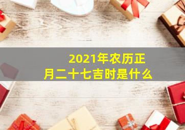 2021年农历正月二十七吉时是什么