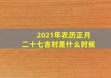 2021年农历正月二十七吉时是什么时候