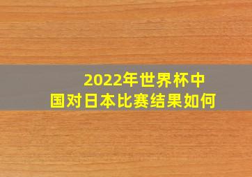 2022年世界杯中国对日本比赛结果如何