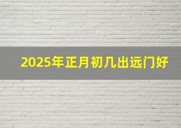 2025年正月初几出远门好