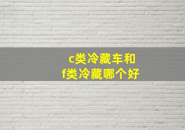 c类冷藏车和f类冷藏哪个好