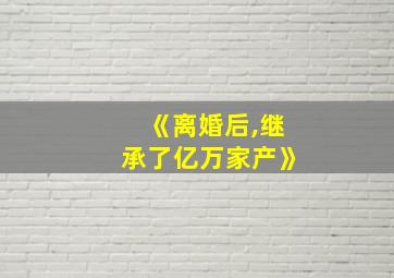 《离婚后,继承了亿万家产》