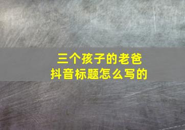 三个孩子的老爸抖音标题怎么写的