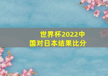 世界杯2022中国对日本结果比分