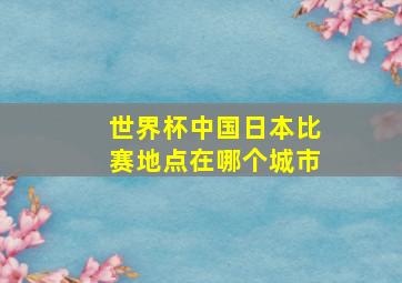 世界杯中国日本比赛地点在哪个城市