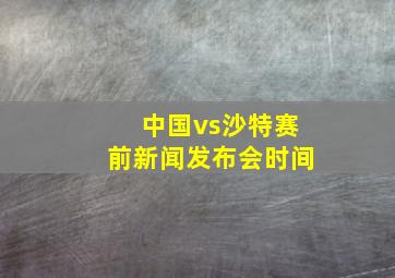 中国vs沙特赛前新闻发布会时间