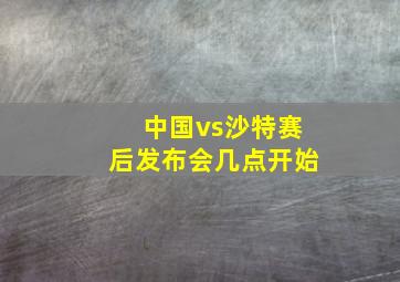 中国vs沙特赛后发布会几点开始