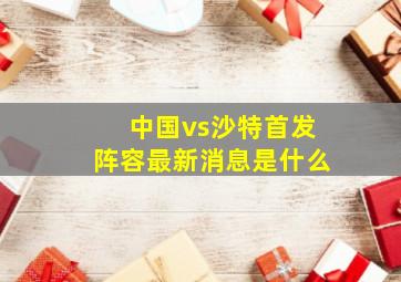 中国vs沙特首发阵容最新消息是什么