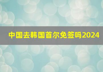 中国去韩国首尔免签吗2024