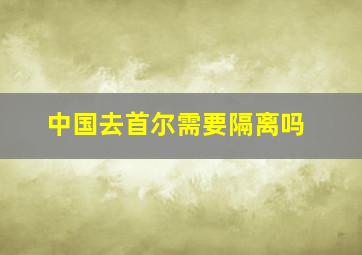 中国去首尔需要隔离吗