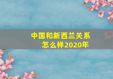 中国和新西兰关系怎么样2020年