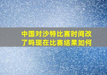 中国对沙特比赛时间改了吗现在比赛结果如何