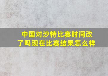 中国对沙特比赛时间改了吗现在比赛结果怎么样