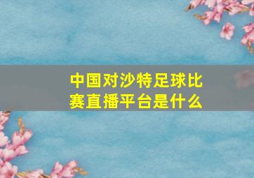 中国对沙特足球比赛直播平台是什么