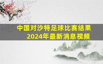 中国对沙特足球比赛结果2024年最新消息视频