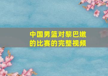 中国男篮对黎巴嫩的比赛的完整视频