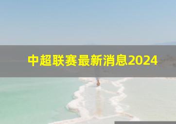 中超联赛最新消息2024