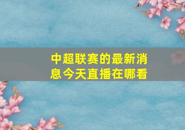 中超联赛的最新消息今天直播在哪看