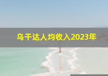 乌干达人均收入2023年