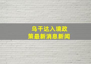 乌干达入境政策最新消息新闻