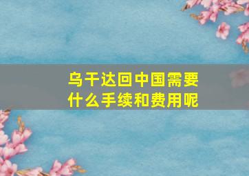 乌干达回中国需要什么手续和费用呢