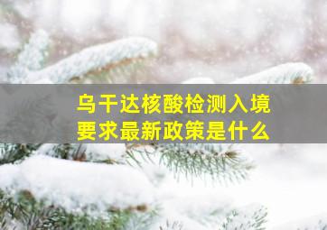 乌干达核酸检测入境要求最新政策是什么