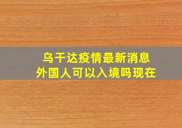 乌干达疫情最新消息外国人可以入境吗现在