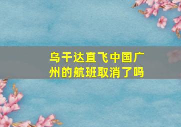 乌干达直飞中国广州的航班取消了吗