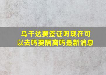 乌干达要签证吗现在可以去吗要隔离吗最新消息