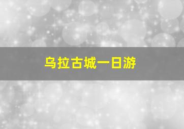 乌拉古城一日游