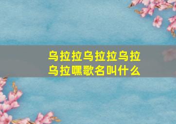 乌拉拉乌拉拉乌拉乌拉嘿歌名叫什么