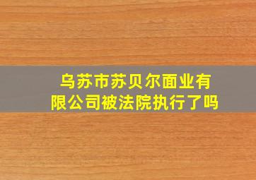 乌苏市苏贝尔面业有限公司被法院执行了吗