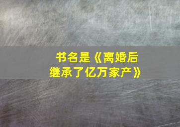 书名是《离婚后继承了亿万家产》