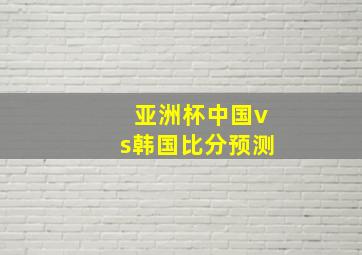 亚洲杯中国vs韩国比分预测