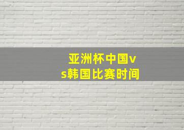 亚洲杯中国vs韩国比赛时间