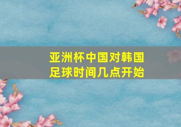 亚洲杯中国对韩国足球时间几点开始