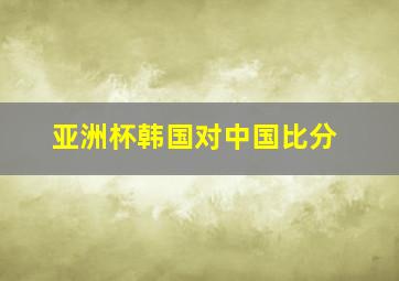 亚洲杯韩国对中国比分