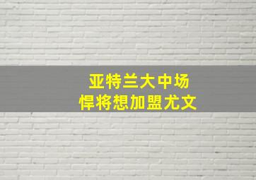 亚特兰大中场悍将想加盟尤文