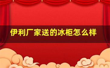 伊利厂家送的冰柜怎么样