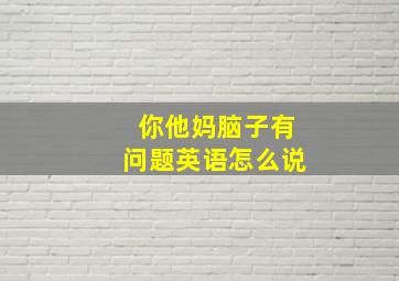 你他妈脑子有问题英语怎么说