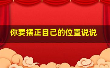 你要摆正自己的位置说说