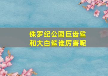 侏罗纪公园巨齿鲨和大白鲨谁厉害呢