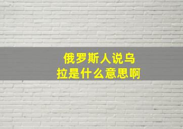 俄罗斯人说乌拉是什么意思啊