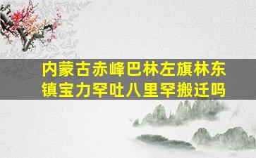 内蒙古赤峰巴林左旗林东镇宝力罕吐八里罕搬迁吗